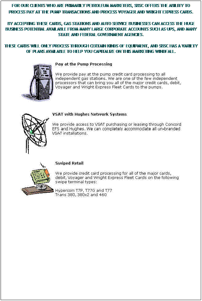 Text Box: FOR OUR CLIENTS WHO ARE PRIMARILY PETROLEUM MARKETERS, SBSC OFFERS THE ABILITY TO PROCESS PAY AT THE PUMP TRANSACTIONS AND PROCESS VOYAGER AND WRIGHT EXPRESS CARDS. 
BY ACCEPTING THESE CARDS, GAS STATIONS AND AUTO SERVICE BUSINESSES CAN ACCESS THE HUGE BUSINESS POTENTIAL AVAILABLE FROM MANY LARGE CORPORATE ACCOUNTS SUCH AS UPS, AND MANY STATE AND FEDERAL GOVERNMENT AGENCIES.
THESE CARDS WILL ONLY PROCESS THROUGH CERTAIN KINDS OF EQUIPMENT, AND SBSC HAS A VARIETY OF PLANS AVAILABLE TO HELP YOU CAPITALIZE ON THIS MARKETING WINDFALL.

